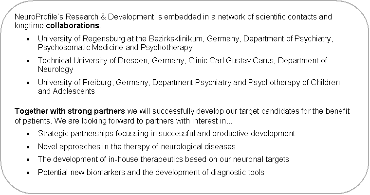 Abgerundetes Rechteck: NeuroProfile�s Research & Development is embedded in a network of scientific contacts and longtime collaborations.
�	University of Regensburg at the Bezirksklinikum, Germany, Department of Psychiatry, Psychosomatic Medicine and Psychotherapy
�	Technical University of Dresden, Germany, Clinic Carl Gustav Carus, Department of Neurology
�	University of Freiburg, Germany, Department Psychiatry and Psychotherapy of Children and Adolescents
Together with strong partners we will successfully develop our target candidates for the benefit of patients. We are looking forward to partners with interest in...
�	Strategic partnerships focussing in successful and productive development
�	Novel approaches in the therapy of neurological diseases
�	The development of in-house therapeutics based on our neuronal targets
�	Potential new biomarkers and the development of diagnostic tools
