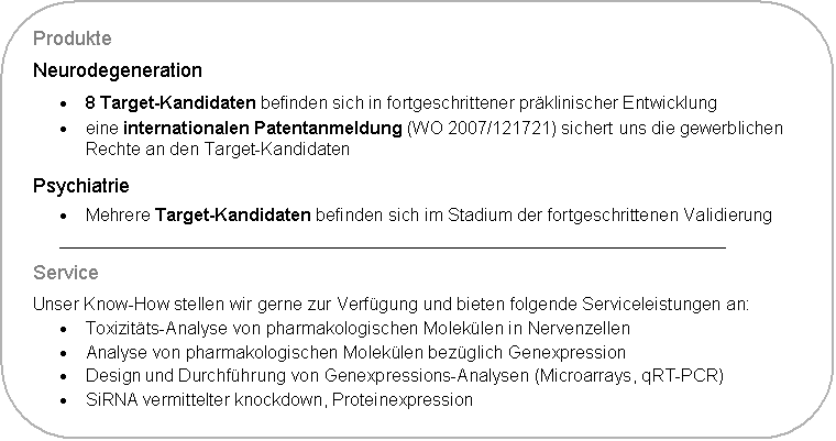 Abgerundetes Rechteck: Produkte
Neurodegeneration
�	8 Target-Kandidaten befinden sich in fortgeschrittener pr�klinischer Entwicklung 
�	eine internationalen Patentanmeldung (WO 2007/121721) sichert uns die gewerblichen Rechte an den Target-Kandidaten
Psychiatrie
�	Mehrere Target-Kandidaten befinden sich im Stadium der fortgeschrittenen Validierung
____________________________________________________________________
Service
Unser Know-How stellen wir gerne zur Verf�gung und bieten folgende Serviceleistungen an:
�	Toxizit�ts-Analyse von pharmakologischen Molek�len in Nervenzellen
�	Analyse von pharmakologischen Molek�len bez�glich Genexpression 
�	Design und Durchf�hrung von Genexpressions-Analysen (Microarrays, qRT-PCR)
�	SiRNA vermittelter knockdown, Proteinexpression
