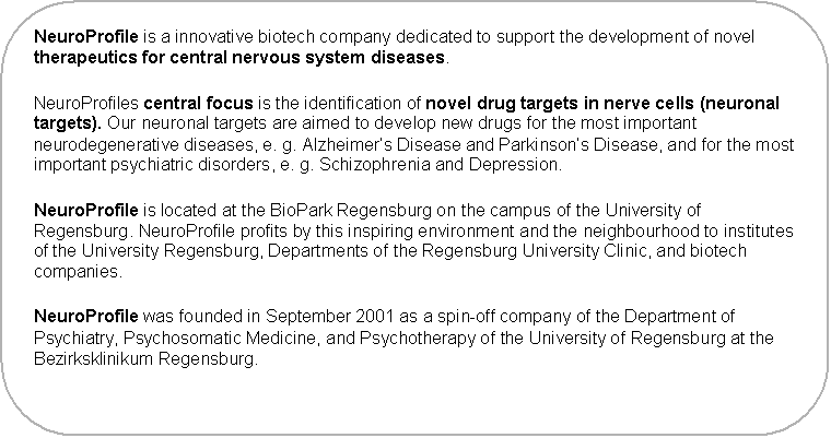 Abgerundetes Rechteck: NeuroProfile is a innovative biotech company dedicated to support the development of novel therapeutics for central nervous system diseases.
NeuroProfiles central focus is the identification of novel drug targets in nerve cells (neuronal targets). Our neuronal targets are aimed to develop new drugs for the most important neurodegenerative diseases, e. g. Alzheimer�s Disease and Parkinson�s Disease, and for the most important psychiatric disorders, e. g. Schizophrenia and Depression.
NeuroProfile is located in Regensburg near by the campus of the University of Regensburg. NeuroProfile profits by this inspiring environment and the neighbourhood to institutes of the University Regensburg, Departments of the Regensburg University Clinic, and biotech companies.

