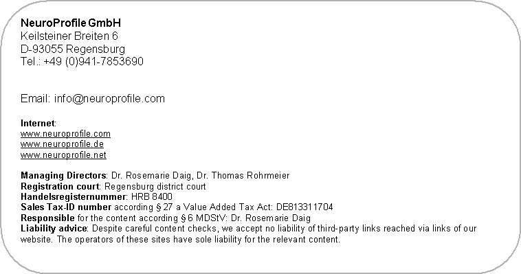 Abgerundetes Rechteck: NeuroProfile GmbH
Keilsteiner Breiten 6
D-93055 Regensburg
Germany
Tel.: +49 941-7853690

 

Internet:
www.neuroprofile.com
www.neuroprofile.de
www.neuroprofile.net

Managing Directors: Dr. Rosemarie Daig, Dr. Thomas Rohrmeier
Registration court: Regensburg district court
Handelsregisternummer: HRB 8400
Sales Tax-ID number according � 27 a Value Added Tax Act: DE813311704
Responsible for the content according � 6 MDStV: Dr. Rosemarie Daig
Liability advice: Despite careful content checks, we accept no liability of third-party links reached via links of our website. The operators of these sites have sole liability for the relevant content.
