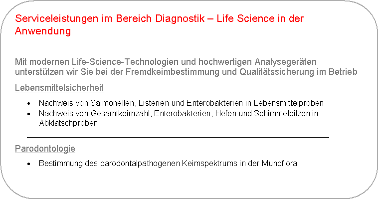 Abgerundetes Rechteck: Serviceleistungen im Bereich Diagnostik � Life Science in der Anwendung

Mit modernen Life-Science-Technologien und hochwertigen Analyseger�ten unterst�tzen wir Sie bei der Fremdkeimbestimmung und Qualit�tssicherung im Betrieb
Lebensmittelsicherheit
�	Nachweis von Salmonellen, Listerien und Enterobakterien in Lebensmittelproben
�	Nachweis von Gesamtkeimzahl, Enterobakterien, Hefen und Schimmelpilzen in Abklatschproben
____________________________________________________________________
Parodontologie
�	Bestimmung des parodontalpathogenen Keimspektrums in der Mundflora
