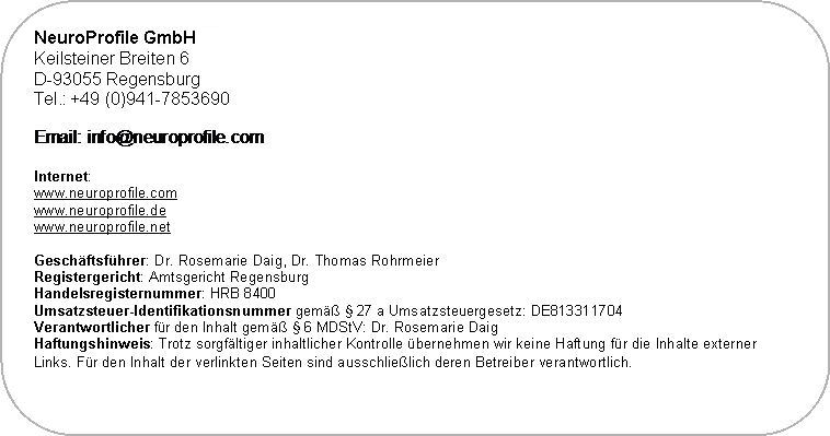 Abgerundetes Rechteck: NeuroProfile GmbH
Keilsteiner Breiten 6
D-93055 Regensburg
Tel.: +49 (0)941-7853690

 

Internet:
www.neuroprofile.com
www.neuroprofile.de
www.neuroprofile.net

Gesch�ftsf�hrer: Dr. Rosemarie Daig, Dr. Thomas Rohrmeier
Registergericht: Amtsgericht Regensburg
Handelsregisternummer: HRB 8400
Umsatzsteuer-Identifikationsnummer gem�� � 27 a Umsatzsteuergesetz: DE813311704
Verantwortlicher f�r den Inhalt gem�� � 6 MDStV: Dr. Rosemarie Daig
Haftungshinweis: Trotz sorgf�ltiger inhaltlicher Kontrolle �bernehmen wir keine Haftung f�r die Inhalte externer Links. F�r den Inhalt der verlinkten Seiten sind ausschlie�lich deren Betreiber verantwortlich. 
